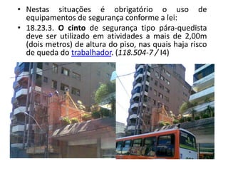 • Nestas situações é obrigatório o uso de
equipamentos de segurança conforme a lei:
• 18.23.3. O cinto de segurança tipo pára-quedista
deve ser utilizado em atividades a mais de 2,00m
(dois metros) de altura do piso, nas quais haja risco
de queda do trabalhador. (118.504-7 / I4)
 