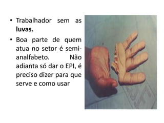 • Trabalhador sem as
luvas.
• Boa parte de quem
atua no setor é semi-
analfabeto. Não
adianta só dar o EPI, é
preciso dizer para que
serve e como usar
 