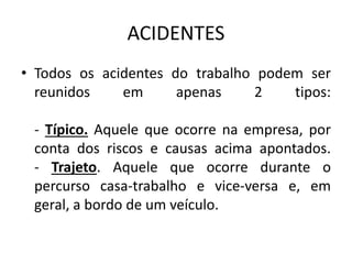 ACIDENTES
• Todos os acidentes do trabalho podem ser
reunidos em apenas 2 tipos:
- Típico. Aquele que ocorre na empresa, por
conta dos riscos e causas acima apontados.
- Trajeto. Aquele que ocorre durante o
percurso casa-trabalho e vice-versa e, em
geral, a bordo de um veículo.
 