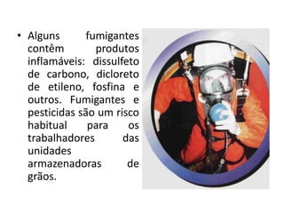 • Alguns fumigantes
contêm produtos
inflamáveis: dissulfeto
de carbono, dicloreto
de etileno, fosfina e
outros. Fumigantes e
pesticidas são um risco
habitual para os
trabalhadores das
unidades
armazenadoras de
grãos.
 