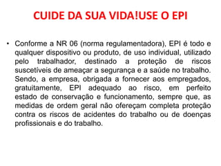 CUIDE DA SUA VIDA!USE O EPI
• Conforme a NR 06 (norma regulamentadora), EPI é todo e
qualquer dispositivo ou produto, de uso individual, utilizado
pelo trabalhador, destinado a proteção de riscos
suscetíveis de ameaçar a segurança e a saúde no trabalho.
Sendo, a empresa, obrigada a fornecer aos empregados,
gratuitamente, EPI adequado ao risco, em perfeito
estado de conservação e funcionamento, sempre que, as
medidas de ordem geral não ofereçam completa proteção
contra os riscos de acidentes do trabalho ou de doenças
profissionais e do trabalho.
 