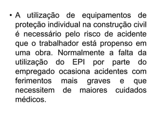• A utilização de equipamentos de
proteção individual na construção civil
é necessário pelo risco de acidente
que o trabalhador está propenso em
uma obra. Normalmente a falta da
utilização do EPI por parte do
empregado ocasiona acidentes com
ferimentos mais graves e que
necessitem de maiores cuidados
médicos.
 