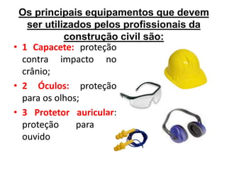 Os principais equipamentos que devem
ser utilizados pelos profissionais da
construção civil são:
• 1 Capacete: proteção
contra impacto no
crânio;
• 2 Óculos: proteção
para os olhos;
• 3 Protetor auricular:
proteção para o
ouvido
 