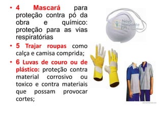 • 4 Mascará para
proteção contra pó da
obra e químico:
proteção para as vias
respiratórias
• 5 Trajar roupas como
calça e camisa comprida;
• 6 Luvas de couro ou de
plástico: proteção contra
material corrosivo ou
toxico e contra materiais
que possam provocar
cortes;
 