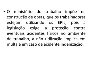 • O ministério do trabalho impõe na
construção de obras, que os trabalhadores
estejam utilizando os EPIs, pois a
legislação exige a proteção contra
eventuais acidentes físicos no ambiente
de trabalho, a não utilização implica em
multa e em caso de acidente indenização.
 
