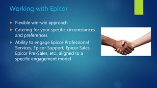 Working with Epicor
 Flexible win-win approach
 Catering for your specific circumstances
and preferences
 Ability to engage Epicor Professional
Services, Epicor Support, Epicor Sales,
Epicor Pre-Sales, etc., aligned to a
specific engagement model
 