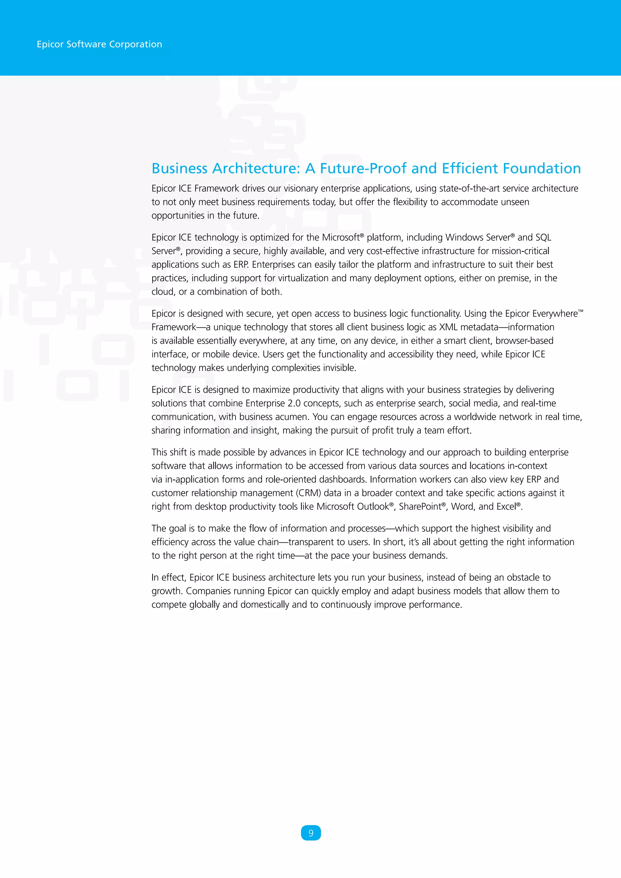 Epicor Software Corporation
Business Architecture: A Future-Proof and Efficient Foundation
Epicor ICE Framework drives our visionary enterprise applications, using state-of-the-art service architecture
to not only meet business requirements today, but offer the flexibility to accommodate unseen
opportunities in the future.
Epicor ICE technology is optimized for the Microsoft®
platform, including Windows Server®
and SQL
Server®
, providing a secure, highly available, and very cost-effective infrastructure for mission-critical
applications such as ERP. Enterprises can easily tailor the platform and infrastructure to suit their best
practices, including support for virtualization and many deployment options, either on premise, in the
cloud, or a combination of both.
Epicor is designed with secure, yet open access to business logic functionality. Using the Epicor Everywhere™
Framework—a unique technology that stores all client business logic as XML metadata—information
is available essentially everywhere, at any time, on any device, in either a smart client, browser-based
interface, or mobile device. Users get the functionality and accessibility they need, while Epicor ICE
technology makes underlying complexities invisible.
Epicor ICE is designed to maximize productivity that aligns with your business strategies by delivering
solutions that combine Enterprise 2.0 concepts, such as enterprise search, social media, and real-time
communication, with business acumen. You can engage resources across a worldwide network in real time,
sharing information and insight, making the pursuit of profit truly a team effort.
This shift is made possible by advances in Epicor ICE technology and our approach to building enterprise
software that allows information to be accessed from various data sources and locations in-context
via in-application forms and role-oriented dashboards. Information workers can also view key ERP and
customer relationship management (CRM) data in a broader context and take specific actions against it
right from desktop productivity tools like Microsoft Outlook®
, SharePoint®
, Word, and Excel®
.
The goal is to make the flow of information and processes—which support the highest visibility and
efficiency across the value chain—transparent to users. In short, it’s all about getting the right information
to the right person at the right time—at the pace your business demands.
In effect, Epicor ICE business architecture lets you run your business, instead of being an obstacle to
growth. Companies running Epicor can quickly employ and adapt business models that allow them to
compete globally and domestically and to continuously improve performance.
9
 
