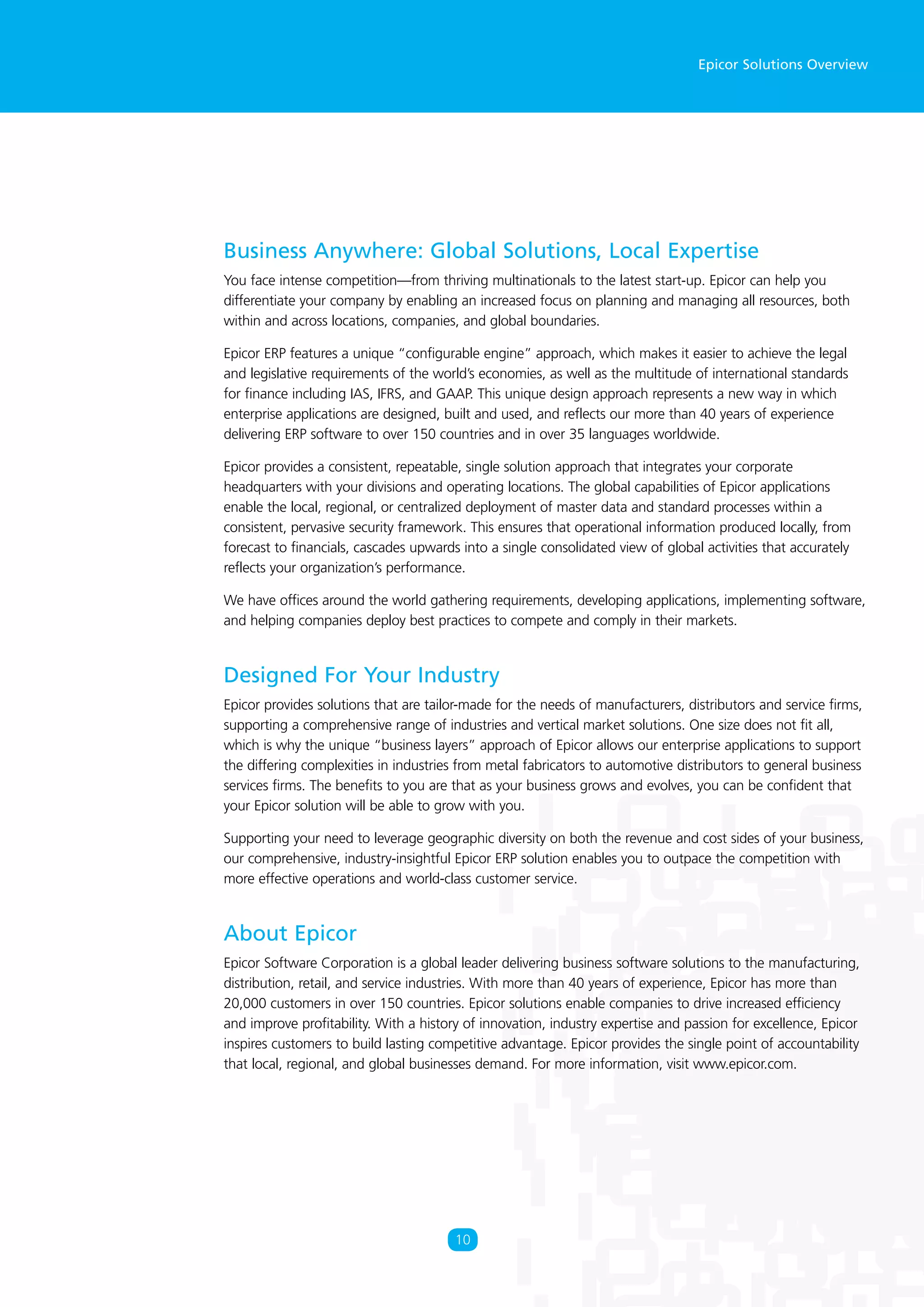 Epicor Solutions Overview
Business Anywhere: Global Solutions, Local Expertise
You face intense competition—from thriving multinationals to the latest start-up. Epicor can help you
differentiate your company by enabling an increased focus on planning and managing all resources, both
within and across locations, companies, and global boundaries.
Epicor ERP features a unique “configurable engine” approach, which makes it easier to achieve the legal
and legislative requirements of the world’s economies, as well as the multitude of international standards
for finance including IAS, IFRS, and GAAP. This unique design approach represents a new way in which
enterprise applications are designed, built and used, and reflects our more than 40 years of experience
delivering ERP software to over 150 countries and in over 35 languages worldwide.
Epicor provides a consistent, repeatable, single solution approach that integrates your corporate
headquarters with your divisions and operating locations. The global capabilities of Epicor applications
enable the local, regional, or centralized deployment of master data and standard processes within a
consistent, pervasive security framework. This ensures that operational information produced locally, from
forecast to financials, cascades upwards into a single consolidated view of global activities that accurately
reflects your organization’s performance.
We have offices around the world gathering requirements, developing applications, implementing software,
and helping companies deploy best practices to compete and comply in their markets.
Designed For Your Industry
Epicor provides solutions that are tailor-made for the needs of manufacturers, distributors and service firms,
supporting a comprehensive range of industries and vertical market solutions. One size does not fit all,
which is why the unique “business layers” approach of Epicor allows our enterprise applications to support
the differing complexities in industries from metal fabricators to automotive distributors to general business
services firms. The benefits to you are that as your business grows and evolves, you can be confident that
your Epicor solution will be able to grow with you.
Supporting your need to leverage geographic diversity on both the revenue and cost sides of your business,
our comprehensive, industry-insightful Epicor ERP solution enables you to outpace the competition with
more effective operations and world-class customer service.
About Epicor
Epicor Software Corporation is a global leader delivering business software solutions to the manufacturing,
distribution, retail, and service industries. With more than 40 years of experience, Epicor has more than
20,000 customers in over 150 countries. Epicor solutions enable companies to drive increased efficiency
and improve profitability. With a history of innovation, industry expertise and passion for excellence, Epicor
inspires customers to build lasting competitive advantage. Epicor provides the single point of accountability
that local, regional, and global businesses demand. For more information, visit www.epicor.com.
10
 