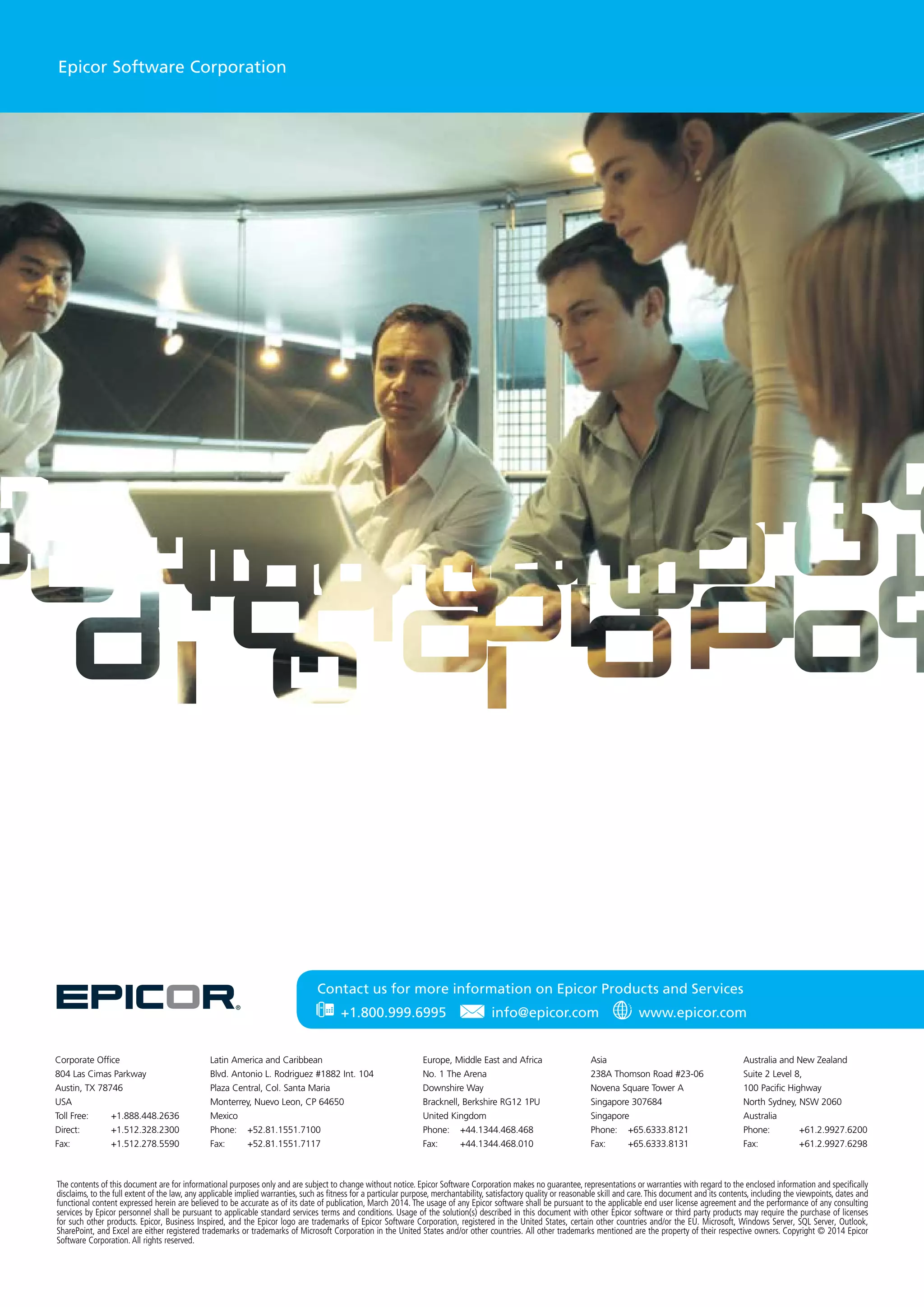 The contents of this document are for informational purposes only and are subject to change without notice. Epicor Software Corporation makes no guarantee, representations or warranties with regard to the enclosed information and specifically
disclaims, to the full extent of the law, any applicable implied warranties, such as fitness for a particular purpose, merchantability, satisfactory quality or reasonable skill and care.This document and its contents, including the viewpoints, dates and
functional content expressed herein are believed to be accurate as of its date of publication, March 2014. The usage of any Epicor software shall be pursuant to the applicable end user license agreement and the performance of any consulting
services by Epicor personnel shall be pursuant to applicable standard services terms and conditions. Usage of the solution(s) described in this document with other Epicor software or third party products may require the purchase of licenses
for such other products. Epicor, Business Inspired, and the Epicor logo are trademarks of Epicor Software Corporation, registered in the United States, certain other countries and/or the EU. Microsoft, Windows Server, SQL Server, Outlook,
SharePoint, and Excel are either registered trademarks or trademarks of Microsoft Corporation in the United States and/or other countries. All other trademarks mentioned are the property of their respective owners. Copyright © 2014 Epicor
Software Corporation. All rights reserved.
Contact us for more information on Epicor Products and Services
Epicor Software Corporation
Latin America and Caribbean
Blvd. Antonio L. Rodriguez #1882 Int. 104
Plaza Central, Col. Santa Maria
Monterrey, Nuevo Leon, CP 64650
Mexico
Phone: 	 +52.81.1551.7100
Fax:	+52.81.1551.7117
Asia
238A Thomson Road #23-06
Novena Square Tower A
Singapore 307684
Singapore
Phone:	+65.6333.8121
Fax:	+65.6333.8131
Europe, Middle East and Africa
No. 1 The Arena
Downshire Way
Bracknell, Berkshire RG12 1PU
United Kingdom
Phone:	+44.1344.468.468
Fax:	+44.1344.468.010
Australia and New Zealand
Suite 2 Level 8,
100 Pacific Highway
North Sydney, NSW 2060
Australia
Phone:	+61.2.9927.6200
Fax:	+61.2.9927.6298
Corporate Office
804 Las Cimas Parkway
Austin, TX 78746
USA
Toll Free: 	 +1.888.448.2636
Direct: 	 +1.512.328.2300
Fax: 	 +1.512.278.5590
 +1.800.999.6995   info@epicor.com   www.epicor.com
 