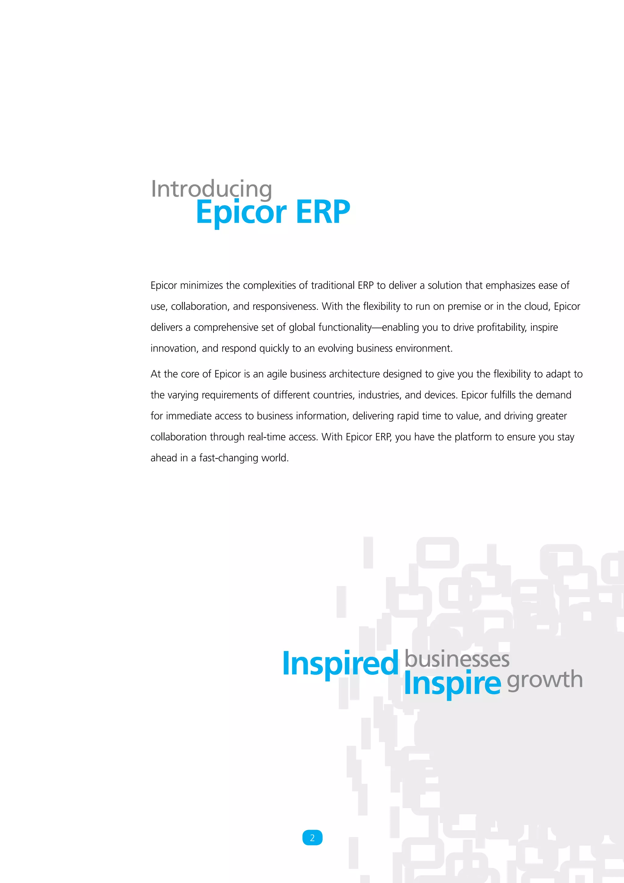 Epicor minimizes the complexities of traditional ERP to deliver a solution that emphasizes ease of
use, collaboration, and responsiveness. With the flexibility to run on premise or in the cloud, Epicor
delivers a comprehensive set of global functionality—enabling you to drive profitability, inspire
innovation, and respond quickly to an evolving business environment.
At the core of Epicor is an agile business architecture designed to give you the flexibility to adapt to
the varying requirements of different countries, industries, and devices. Epicor fulfills the demand
for immediate access to business information, delivering rapid time to value, and driving greater
collaboration through real-time access. With Epicor ERP, you have the platform to ensure you stay
ahead in a fast-changing world.
2
Epicor ERP
Introducing
Inspired
Inspire
businesses
growth
 