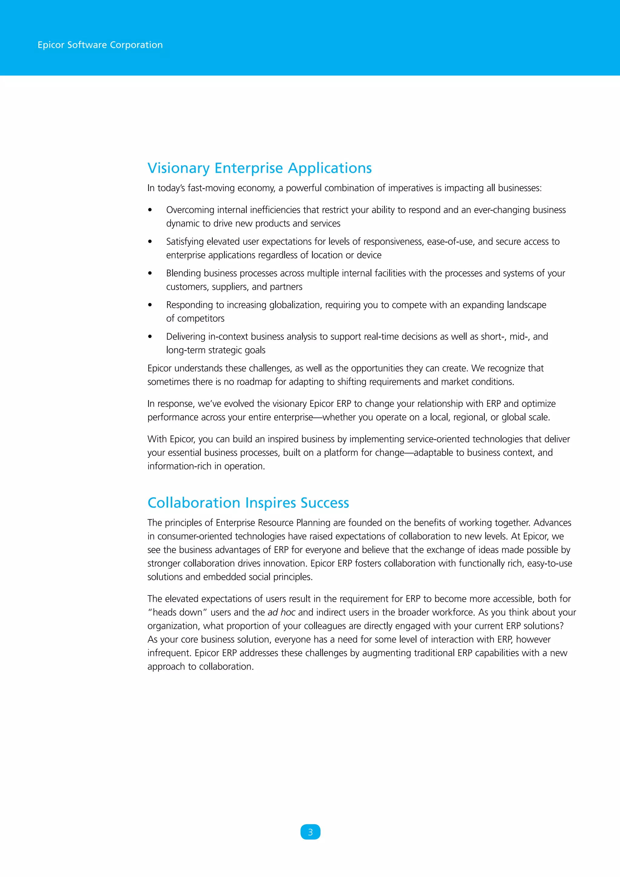 Epicor Software Corporation
Visionary Enterprise Applications
In today’s fast-moving economy, a powerful combination of imperatives is impacting all businesses:
•	 Overcoming internal inefficiencies that restrict your ability to respond and an ever-changing business
dynamic to drive new products and services
•	 Satisfying elevated user expectations for levels of responsiveness, ease-of-use, and secure access to
enterprise applications regardless of location or device
•	 Blending business processes across multiple internal facilities with the processes and systems of your
customers, suppliers, and partners
•	 Responding to increasing globalization, requiring you to compete with an expanding landscape
of competitors
•	 Delivering in-context business analysis to support real-time decisions as well as short-, mid-, and
long-term strategic goals
Epicor understands these challenges, as well as the opportunities they can create. We recognize that
sometimes there is no roadmap for adapting to shifting requirements and market conditions.
In response, we’ve evolved the visionary Epicor ERP to change your relationship with ERP and optimize
performance across your entire enterprise—whether you operate on a local, regional, or global scale.
With Epicor, you can build an inspired business by implementing service-oriented technologies that deliver
your essential business processes, built on a platform for change—adaptable to business context, and
information-rich in operation.
Collaboration Inspires Success
The principles of Enterprise Resource Planning are founded on the benefits of working together. Advances
in consumer-oriented technologies have raised expectations of collaboration to new levels. At Epicor, we
see the business advantages of ERP for everyone and believe that the exchange of ideas made possible by
stronger collaboration drives innovation. Epicor ERP fosters collaboration with functionally rich, easy-to-use
solutions and embedded social principles.
The elevated expectations of users result in the requirement for ERP to become more accessible, both for
“heads down” users and the ad hoc and indirect users in the broader workforce. As you think about your
organization, what proportion of your colleagues are directly engaged with your current ERP solutions?
As your core business solution, everyone has a need for some level of interaction with ERP, however
infrequent. Epicor ERP addresses these challenges by augmenting traditional ERP capabilities with a new
approach to collaboration.
3
 