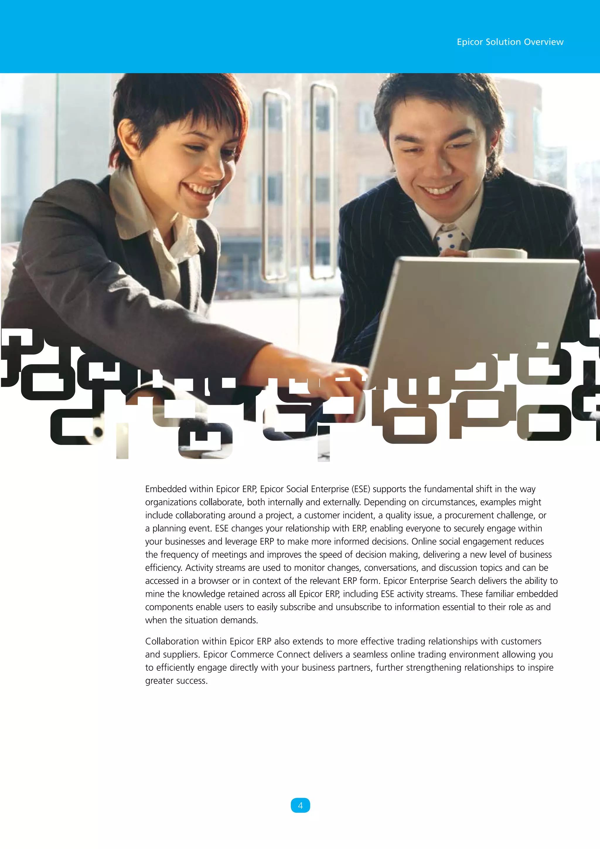 Epicor Solution Overview
4
Embedded within Epicor ERP, Epicor Social Enterprise (ESE) supports the fundamental shift in the way
organizations collaborate, both internally and externally. Depending on circumstances, examples might
include collaborating around a project, a customer incident, a quality issue, a procurement challenge, or
a planning event. ESE changes your relationship with ERP, enabling everyone to securely engage within
your businesses and leverage ERP to make more informed decisions. Online social engagement reduces
the frequency of meetings and improves the speed of decision making, delivering a new level of business
efficiency. Activity streams are used to monitor changes, conversations, and discussion topics and can be
accessed in a browser or in context of the relevant ERP form. Epicor Enterprise Search delivers the ability to
mine the knowledge retained across all Epicor ERP, including ESE activity streams. These familiar embedded
components enable users to easily subscribe and unsubscribe to information essential to their role as and
when the situation demands.
Collaboration within Epicor ERP also extends to more effective trading relationships with customers
and suppliers. Epicor Commerce Connect delivers a seamless online trading environment allowing you
to efficiently engage directly with your business partners, further strengthening relationships to inspire
greater success.
 