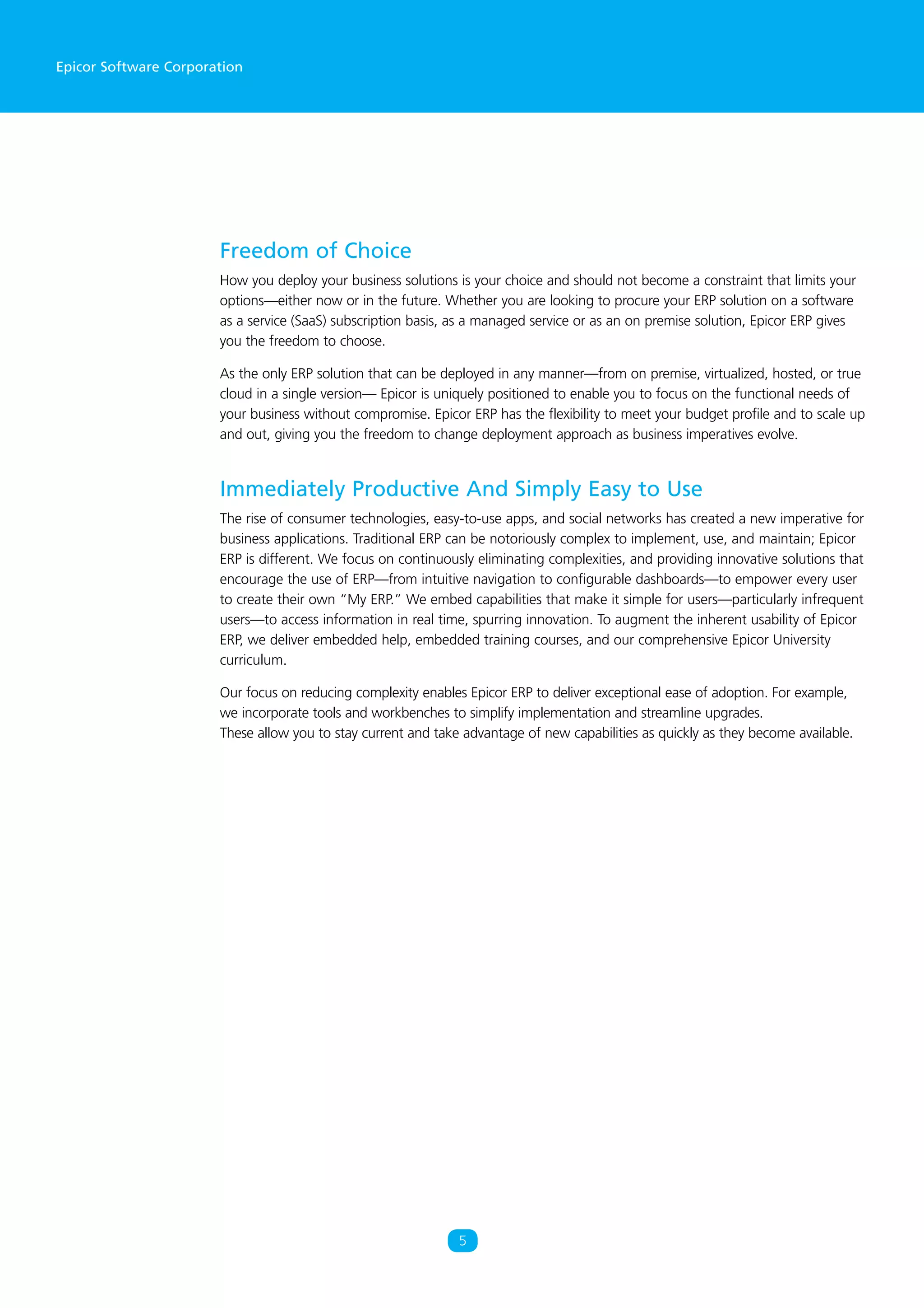 Epicor Software Corporation
Freedom of Choice
How you deploy your business solutions is your choice and should not become a constraint that limits your
options—either now or in the future. Whether you are looking to procure your ERP solution on a software
as a service (SaaS) subscription basis, as a managed service or as an on premise solution, Epicor ERP gives
you the freedom to choose.
As the only ERP solution that can be deployed in any manner—from on premise, virtualized, hosted, or true
cloud in a single version— Epicor is uniquely positioned to enable you to focus on the functional needs of
your business without compromise. Epicor ERP has the flexibility to meet your budget profile and to scale up
and out, giving you the freedom to change deployment approach as business imperatives evolve.
Immediately Productive And Simply Easy to Use
The rise of consumer technologies, easy-to-use apps, and social networks has created a new imperative for
business applications. Traditional ERP can be notoriously complex to implement, use, and maintain; Epicor
ERP is different. We focus on continuously eliminating complexities, and providing innovative solutions that
encourage the use of ERP—from intuitive navigation to configurable dashboards—to empower every user
to create their own “My ERP.” We embed capabilities that make it simple for users—particularly infrequent
users—to access information in real time, spurring innovation. To augment the inherent usability of Epicor
ERP, we deliver embedded help, embedded training courses, and our comprehensive Epicor University
curriculum.
Our focus on reducing complexity enables Epicor ERP to deliver exceptional ease of adoption. For example,
we incorporate tools and workbenches to simplify implementation and streamline upgrades.
These allow you to stay current and take advantage of new capabilities as quickly as they become available.
5
 