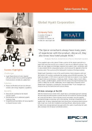 Success Highlights
Challenges
•	 	Hyatt Shared Services Centre required
software solution that would bring together
hotel processes and data at a global level.
Solution
•	 	Robust and flexible web services software
solution with strong integration capabilities.
Benefits
•	 	Reduced the workload at the Shared
Services Centre
•	 	Role-based access to individual supports
Sarbanes-Oxley.
•	 	Straightforward assimilation of new properties
to Shared Services Centre
Company Facts
•	 Location: Chicago, IL
•	 Industry: Hotel
•	 Number of Locations: 45
•	 Web site: www.hyatt.com
Global Hyatt Corporation
Epicor Success Story
“The Epicor consultants always have many years
of experience with the product. Above all, they
also know how hotel people think.”
Woldgang P. Baermann, Assistant Director of Finance | Global Hyatt Corporation
“One spaghetti aglio e olio, please!”Order a portion of this simple pasta dish at a
Hyatt hotel restaurant and you set in motion a chain of very different activities. Your
order not only triggers an immediate response from waiters, chefs, and kitchen staff,
it is also entered into the computerized system, which removes the ingredients from the
inventory stock. This is just one of the hotel-specific functions of the Epicor solution.
Global Hyatt Corporation is one of the world’s premier hotel companies with over
365 hotels in 45 countries worldwide that employs around 90,000 associates. The
Hyatt story began in 1957 when it opened its first hotel at an airport in Los Angeles.
10 Hyatt hotels around Europe, in Hamburg, Berlin, Cologne, Mainz, Zurich, Milan,
Paris, London, and Birmingham, benefit from the services the Hyatt Shared Services
Centre in Mainz has to offer. Additionally, seven independent companies within
Global Hyatt Corporation, including the new brand Andaz ™, are managed via a
central server at the Shared Services Centre in Mainz.
All data converge at the SSC
With the Shared Services Centre (SSC), Hyatt takes a centralized approach whereby
all processing and administration activities that do not need to be processed locally
are outsourced to Mainz. These include accounts receivable, accounts payable,
and general ledger accounting, such as the posting, checking, and payment of all
supplier bills. To relieve individual hotels from these time-consuming, labor-intensive
tasks, Hyatt uses multi-client-enabled accounting software, allowing any number
of hotels to be incorporated and managed within the system. Specifically, the hotel
data converges into the Epicor centralized solution.
 