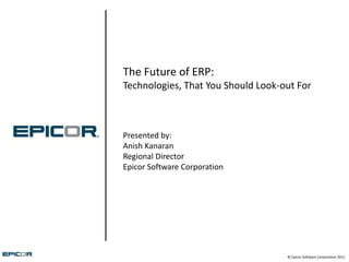 The Future of ERP:
Technologies, That You Should Look-out For



Presented by:
Anish Kanaran
Regional Director
Epicor Software Corporation




                                    © Epicor Software Corporation 2011
 