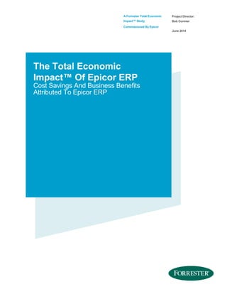 A Forrester Total Economic
Impact™ Study
Commissioned By Epicor
Project Director:
Bob Cormier
June 2014
The Total Economic
Impact™ Of Epicor ERP
Cost Savings And Business Benefits
Attributed To Epicor ERP
 