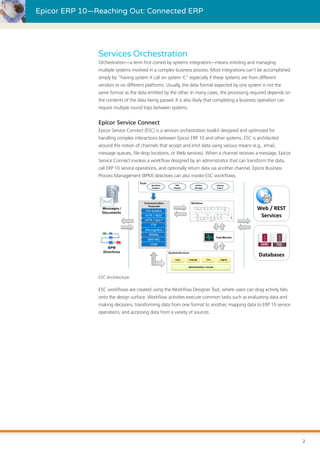 Epicor ERP 10—Reaching Out: Connected ERP
Services Orchestration
Orchestration—a term first coined by systems integrators—means enlisting and managing
multiple systems involved in a complex business process. Most integrations can’t be accomplished
simply by “having system X call on system Y,” especially if these systems are from different
vendors or on different platforms. Usually, the data format expected by one system is not the
same format as the data emitted by the other. In many cases, the processing required depends on
the contents of the data being passed. It is also likely that completing a business operation can
require multiple round trips between systems.
Epicor Service Connect
Epicor Service Connect (ESC) is a services orchestration toolkit designed and optimized for
handling complex interactions between Epicor ERP 10 and other systems. ESC is architected
around the notion of channels that accept and emit data using various means (e.g., email,
message queues, file drop locations, or Web services). When a channel receives a message, Epicor
Service Connect invokes a workflow designed by an administrator that can transform the data,
call ERP 10 service operations, and optionally return data via another channel. Epicor Business
Process Management (BPM) directives can also invoke ESC workflows.
ESC Architecture
ESC workflows are created using the Workflow Designer Tool, where users can drag activity tiles
onto the design surface. Workflow activities execute common tasks such as evaluating data and
making decisions, transforming data from one format to another, mapping data to ERP 10 service
operations, and accessing data from a variety of sources.
2
 