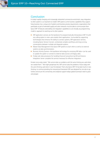 Epicor ERP 10—Reaching Out: Connected ERP
Conclusion
In today’s rapidly changing and increasingly networked commercial environment, easy integration
to other systems is as important to modern ERP systems as the business capabilities they support.
Every business has a unique set of systems and business process requirements; organizations that
participate as part of extended supply and value networks must be able to communicate them.
Epicor ERP 10 features extensibility and integration capabilities to suit virtually any programming
model or approach to reaching out to other systems:
XX ERP application services are the backbone for programmatically linking Epicor ERP 10 with
any calling system or even user-created client applications. Surrounded by supporting
technologies that enhance the ability to connect systems, ERP application services,
including Epicor Service Connect, orchestrate complex workflows and long-running
conversations between multiple and disparate systems.
XX Master Data Management links Epicor ERP systems to each other as well as to external
systems via data synchronization.
XX Business Activity Queries—the backbone technology for accessing ERP data—can be used
to update the system or connect to external data sources and legacy data.
XX Finally, bulk data processors for handling financial transactions by EDI and Generic
Integration Server complete the services necessary for effective integration.
Einstein once wryly noted, “We cannot solve our problems with the same thinking we used when
we created them.” We might paraphrase this: ERP cannot solve the problems it faces today with
the same thinking used when it was first devised. That’s why Epicor ERP 10 has been built on new
thinking: to continue providing the transactional framework ERP was designed for, but also to go
further and ensure the connectivity and analytical support today’s global businesses need to grow
and prosper.
7
 