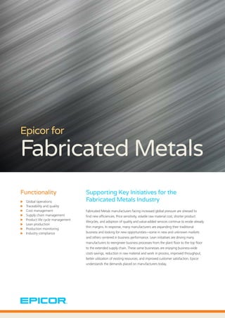 Epicor for
Fabricated Metals
Supporting Key Initiatives for the
Fabricated Metals Industry
Fabricated Metals manufacturers facing increased global pressure are stressed to
find new efficiencies. Price sensitivity, volatile raw material cost, shorter product
lifecycles, and adoption of quality and value-added services continue to erode already
thin margins. In response, many manufacturers are expanding their traditional
business and looking for new opportunities—some in new and unknown markets
and others centered in business performance. Lean initiatives are driving many
manufacturers to reengineer business processes from the plant floor to the top floor
to the extended supply chain. These same businesses are enjoying business-wide
costs savings, reduction in raw material and work in process, improved throughput,
better utilization of existing resources, and improved customer satisfaction. Epicor
understands the demands placed on manufacturers today.
Functionality
XX Global operations
XX Traceability and quality
XX Cost management
XX Supply chain management
XX Product life cycle management
XX Lean production
XX Production monitoring
XX Industry compliance
 