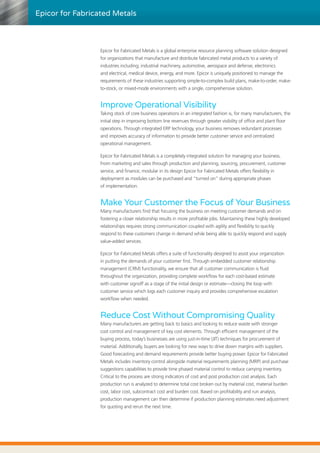 Epicor for Fabricated Metals
Epicor for Fabricated Metals is a global enterprise resource planning software solution designed
for organizations that manufacture and distribute fabricated metal products to a variety of
industries including; industrial machinery, automotive, aerospace and defense, electronics
and electrical, medical device, energy, and more. Epicor is uniquely positioned to manage the
requirements of these industries supporting simple-to-complex build plans, make-to-order, make-
to-stock, or mixed-mode environments with a single, comprehensive solution.
Improve Operational Visibility
Taking stock of core business operations in an integrated fashion is, for many manufacturers, the
initial step in improving bottom line revenues through greater visibility of office and plant floor
operations. Through integrated ERP technology, your business removes redundant processes
and improves accuracy of information to provide better customer service and centralized
operational management.
Epicor for Fabricated Metals is a completely integrated solution for managing your business.
From marketing and sales through production and planning, sourcing, procurement, customer
service, and finance; modular in its design Epicor for Fabricated Metals offers flexibility in
deployment as modules can be purchased and “turned on” during appropriate phases
of implementation.
Make Your Customer the Focus of Your Business
Many manufacturers find that focusing the business on meeting customer demands and on
fostering a closer relationship results in more profitable jobs. Maintaining these highly developed
relationships requires strong communication coupled with agility and flexibility to quickly
respond to these customers change in demand while being able to quickly respond and supply
value-added services.
Epicor for Fabricated Metals offers a suite of functionality designed to assist your organization
in putting the demands of your customer first. Through embedded customer relationship
management (CRM) functionality, we ensure that all customer communication is fluid
throughout the organization, providing complete workflow for each cost-based estimate
with customer signoff as a stage of the initial design or estimate—closing the loop with
customer service which logs each customer inquiry and provides comprehensive escalation
workflow when needed.
Reduce Cost Without Compromising Quality
Many manufacturers are getting back to basics and looking to reduce waste with stronger
cost control and management of key cost elements. Through efficient management of the
buying process, today’s businesses are using just-in-time (JIT) techniques for procurement of
material. Additionally, buyers are looking for new ways to drive down margins with suppliers.
Good forecasting and demand requirements provide better buying power. Epicor for Fabricated
Metals includes inventory control alongside material requirements planning (MRP) and purchase
suggestions capabilities to provide time phased material control to reduce carrying inventory.
Critical to the process are strong indicators of cost and post production cost analysis. Each
production run is analyzed to determine total cost broken out by material cost, material burden
cost, labor cost, subcontract cost and burden cost. Based on profitability and run analysis,
production management can then determine if production planning estimates need adjustment
for quoting and rerun the next time.
 