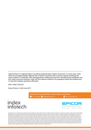 This document is for informational purposes only and is subject to change without notice. This document and its contents, including the viewpoints, dates and functional content
expressed herein are believed to be accurate as of its date of publication, April 2014. However, Epicor Software Corporation makes no guarantee, representations or warranties
with regard to the enclosed information and specifically disclaims any applicable implied warranties, such as for fitness for a particular purpose, merchantability, satisfactory
quality, and reasonable skill and care. As each user of Epicor software is likely to be unique in their requirements in the use of such software and their business processes, users
of this document are always advised to discuss the content of this document with their Epicor account manager. All information contained herein is subject to change without
notice and changes to this document since printing and other important information about the software product are made or published in release notes, and you are urged to
obtain the current release notes for the software product. We welcome user comments and reserve the right to revise this publication and/or make improvements or changes to
the products or programs described in this publication at any time, without notice. The usage of any Epicor Software shall be pursuant to an Epicor end user license agreement
and the performance of any consulting services by Epicor personnel shall be pursuant to the standard services terms and conditions of Epicor Software Corporation. Epicor and
the Epicor logo are trademarks of Epicor Software Corporation, registered in the United States, certain other countries and/or the EU. All other trademarks mentioned are the
property of their respective owners. Copyright © 2014 Epicor Software Corporation. All rights reserved.
Contact us for more information on Epicor Products and Services
Index InfoTech is a regional leader in providing enterprise-class solutions & services. In a short span, Index
InfoTech has forged strategic alliances with a network of partners with a common goal of maximizing the
value of clients IT investment. With vast experience in offering services from manufacturing to distribution and
from retail to services industries, Index InfoTech delivers solutions to its prestigious clients and enables them
to meet their strategic aspirations effectively.
ERP | HCM | POS | BI
Epicor Partner in UAE since 2011
info@indexinfotech.com+971 4 276 0404 www.indexinfotech.com
 