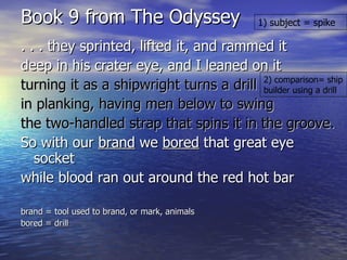 Book 9 from The Odyssey . . . they sprinted, lifted it, and rammed it deep in his crater eye, and I leaned on it turning it as a shipwright turns a drill in planking, having men below to swing  the two-handled strap that spins it in the groove. So with our  brand  we  bored  that great eye socket  while blood ran out around the red hot bar brand = tool used to brand, or mark, animals bored = drill 1) subject = spike 2) comparison= ship builder using a drill 