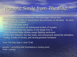 Homeric Simile from  The Iliad : Speaking so he stirred up Athene, who was eager before this, and she went in a flash of speed down the pinnacles of Olympos.  As when the son of crooked- minded Kronos casts down a star, portent to sailors to widespread armies of peoples  glittering, and thickly the sparks of fire break from it,  in such likeness Pallas Athene swept flashing earthward and plunged between the two hosts; and amazement seized the beholders, Trojans, breaks of horses, and strong-greaved Achiaians  -from  The Iliad , book 4, lines 72-80 portent = something that foreshadows a coming event.  hosts = armies 