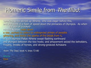 Homeric Simile from  The Iliad : Speaking so he stirred up Athene, who was eager before this, and she went in a flash of speed down the pinnacles of Olympos.  As when the son of crooked- minded Kronos  casts down a star, portent to sailors to widespread armies of peoples  glittering, and thickly the sparks of fire break from it ,  in such likeness Pallas Athene swept flashing earthward and plunged between the two hosts; and amazement seized the beholders, Trojans, breaks of horses, and strong-greaved Achiaians  -from  The Iliad , book 4, lines 72-80 Athene Zeus 