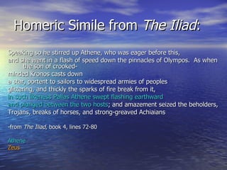 Homeric Simile from  The Iliad : Speaking so he stirred up Athene, who was eager before this, and she went in a flash of speed down the pinnacles of Olympos.  As when the son of crooked- minded Kronos casts down a star, portent to sailors to widespread armies of peoples  glittering, and thickly the sparks of fire break from it,  in such likeness Pallas Athene swept flashing earthward and plunged between the two hosts ; and amazement seized the beholders, Trojans, breaks of horses, and strong-greaved Achiaians  -from  The Iliad , book 4, lines 72-80 Athene Zeus 