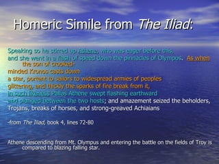 Homeric Simile from  The Iliad : Speaking so he stirred up  Athene , who was eager before this, and she went in a flash of speed down the pinnacles of Olympos .  As when  the son of crooked- minded Kronos casts down a star, portent to sailors to widespread armies of peoples  glittering, and thickly the sparks of fire break from it,   in such likeness  Pallas Athene swept flashing earthward and plunged between the two hosts ; and amazement seized the beholders, Trojans, breaks of horses, and strong-greaved Achiaians  -from  The Iliad , book 4, lines 72-80 Athene descending from Mt. Olympus and entering the battle on the fields of Troy is compared to blazing falling star. 