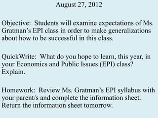August 27, 2012

Objective: Students will examine expectations of Ms.
Gratman’s EPI class in order to make generalizations
about how to be successful in this class.

QuickWrite: What do you hope to learn, this year, in
your Economics and Public Issues (EPI) class?
Explain.

Homework: Review Ms. Gratman’s EPI syllabus with
your parent/s and complete the information sheet.
Return the information sheet tomorrow.
 