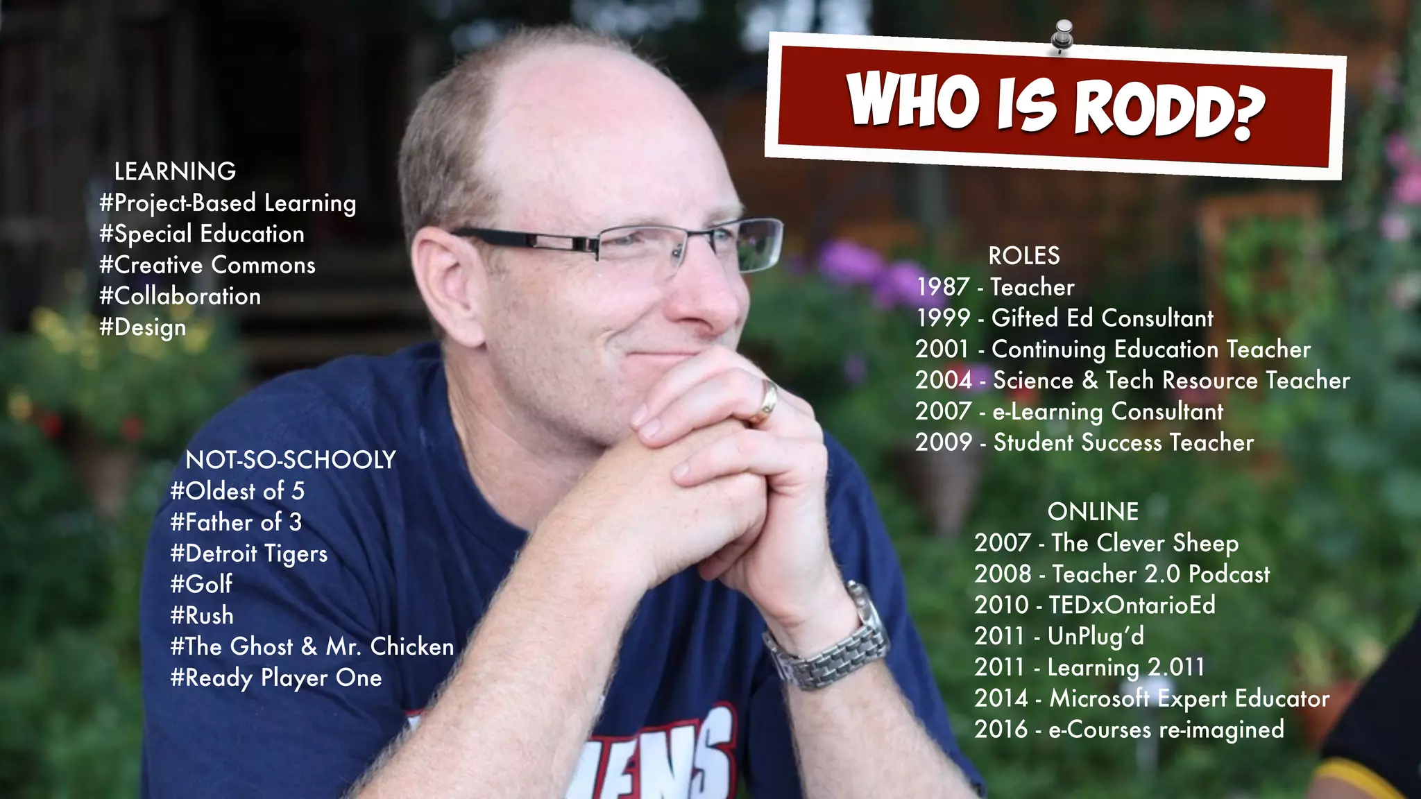ROLES
1987 - Teacher
1999 - Gifted Ed Consultant
2001 - Continuing Education Teacher
2004 - Science & Tech Resource Teacher
2007 - e-Learning Consultant
2009 - Student Success Teacher
ONLINE
2007 - The Clever Sheep
2008 - Teacher 2.0 Podcast
2010 - TEDxOntarioEd
2011 - UnPlug’d
2011 - Learning 2.011
2014 - Microsoft Expert Educator
2016 - e-Courses re-imagined
LEARNING
#Project-Based Learning
#Special Education
#Creative Commons
#Collaboration
#Design
NOT-SO-SCHOOLY
#Oldest of 5
#Father of 3
#Detroit Tigers
#Golf
#Rush
#The Ghost & Mr. Chicken
#Ready Player One
Who is Rodd?
 