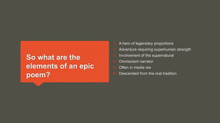 So what are the
elements of an epic
poem?
1) A hero of legendary proportions
2) Adventure requiring superhuman strength
3) Involvement of the supernatural
4) Omniscient narrator
5) Often in media res
6) Descended from the oral tradition
 
