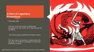 Generally male
The hero of an epic poem is well-known
throughout his own world; he is often famous for
his deeds
 The hero’s actions determine the fate of many
The hero has a connection or relationship with
the gods. He is either a demigod or under their
protection or curse.
A Hero of Legendary
Proportions
Right: Beowulf, the warrior hero of Beowulf, slays the monster Grendel
 