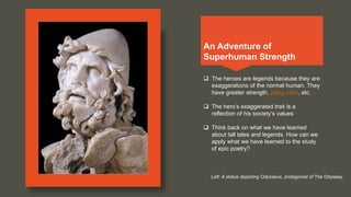 An Adventure of
Superhuman Strength
 The heroes are legends because they are
exaggerations of the normal human. They
have greater strength, piety, valor, etc.
 The hero’s exaggerated trait is a
reflection of his society’s values
 Think back on what we have learned
about tall tales and legends. How can we
apply what we have learned to the study
of epic poetry?
Left: A statue depicting Odysseus, protagonist of The Odyssey.
 