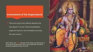 Involvement of the Supernatural
 There are a good many different elements that
may appear in an epic. Gods and goddesses,
angels and demons, and immortality are among
the most common.
Right: Rama, the titular character of the Indian epic Ramayana, is
an avatar of the god Vishnu and must do battle with the demon
Ravana throughout the epic of his life
Involvement of the Supernatural
 