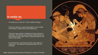 In media res is Latin for “in the middle of things.”
This term refers to a story that begins in the middle
of the action, rather than at the beginning.
This term was coined in reference to epic poems in
particular. The Roman poet Horace used the term to
describe the epic poet’s habit of going straight to the
heart of the action.
It is important to note that not every epic begins in
media res – the Sanskrit Ramayana does not, for
example
In media res
Right: Achilles bind the wounds of Patroclus in Homer’s The Iliad
 