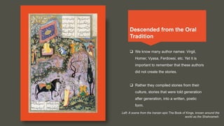 Descended from the Oral
Tradition
 We know many author names: Virgil,
Homer, Vyasa, Ferdowsi, etc. Yet it is
important to remember that these authors
did not create the stories.
 Rather they compiled stories from their
culture, stories that were told generation
after generation, into a written, poetic
form.
Left: A scene from the Iranian epic The Book of Kings, known around the
world as the Shahnameh.
 