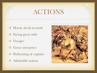 ACTIONS
Heroic deeds in battle
Facing great odds
Voyages
Great enterprises
Performing of exploits
Admirable actions
