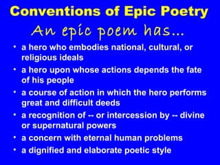 Conventions of Epic Poetry

An epic poem has…
• a hero who embodies national, cultural, or
religious ideals
• a hero upon whose actions depends the fate
of his people
• a course of action in which the hero performs
great and difficult deeds
• a recognition of -- or intercession by -- divine
or supernatural powers
• a concern with eternal human problems
• a dignified and elaborate poetic style

 
