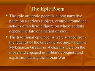 The Epic PoemThe Epic Poem
 The epic or heroic poem is a long narrativeThe epic or heroic poem is a long narrative
poem on a serious subject, centred around thepoem on a serious subject, centred around the
actions of an heroic figure on whose actionsactions of an heroic figure on whose actions
depend the fate of a nation or race.depend the fate of a nation or race.
 The traditional epic poems were shaped fromThe traditional epic poems were shaped from
the legends of the Greek heroic age, when thethe legends of the Greek heroic age, when the
Mykenaean Greeks or Akhaeans were on theMykenaean Greeks or Akhaeans were on the
move and engaged in military conquest andmove and engaged in military conquest and
expansion during the Trojan War.expansion during the Trojan War.
 