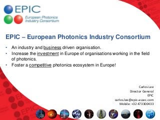 EPIC – European Photonics Industry Consortium
• An industry and business driven organisation.
• Increase the investment in Europe of organisations working in the field
  of photonics.
• Foster a competitive photonics ecosystem in Europe!



                                                                       Carlos Lee
                                                                 Director General
                                                                             EPIC
                                                       carlos.lee@epic-assoc.com
                                                          Mobile: +32 473300433
 