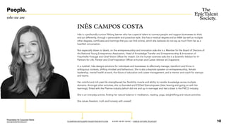 People.
who we are
INÊS CAMPOS COSTA
Inês is a profoundly curious lifelong learner whohas aspecial talent to connect people and support businesses to think
and act differently, through a personable and proactive style. She has a medical degree and an MBA (as well as multiple
other degrees, certificates and trainings that you can find online), which she believes do not say as much from her as a
heartfelt conversation.
Not especially drawn to labels, on the entrepreneurship and innovation side she is a Member for the Board of Drectors of
the National Young Entrepreneur Association, Head of Knowledge Transfer and Entrepreneurship & Innovation of
Fraunhofer Portugal and Chief Vision Officer for imatch. On the human sciences side she is a Scientific Advisor for H-
Partners for Life, Partner and Chief Inspiration Officer at human and Career Advisor at Chaperone.
In a nutshell, Inêsdesigns solutions for individuals and businesses to effectively manage, transform and thrive in
ambiguous contexts, shifting mindset and behaviours. She is also akeynote speaker on entrepreneurship, female
leadership, mental health at work, the future of education and career management, and a mentor and coach for startups
and teams.
Her colorful and rich past-life strengthened her flexibility muscle and ability to transferknowledge across multiple
domains. Amongst other activities,she co-founded and CEOed Starcompower (later leaving and going on with her
learnings), flirted with the Pharma industry (which did not end up in marriage) and had a blast in the FMCG industry.
She is an everyday activist, finding her natural balance in meditation, reading, yoga, weightlifting and nature activities.
She values freedom, truth and honesty with oneself.
ICAMPOSCOSTA@EPICTALENTSOCIETY.COM KNOW ME BY MUSIC / CHECK MY EPIC PLAYLIST 10
Presentation for Corporate Clients
www.epictalentsociety.com
 