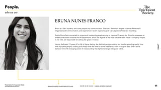 DRAFT
BRUNA NUNES FRANCO
Bruna is a life's’ student, who loves people and communication. She has a Bachelor’s degree in Human Relations &
Organizational Communication, and experience in event organizing as it is a subject she finds very rewarding.
Surely, Bruna feels connected to unique and trustworthy people aiming to improve 1% every day. She also possesses an
endless enthusiasm towards the HR department, which she regards as the most valuable asset inside a company. People,
in her view, are responsible for setting the gears in motion.
Having dedicated 15 years of his life to figure skating, she definitely enjoys working out besides spending quality time
with enjoyable people, cooking and always finds the time for some meditation, even in rougher days. She is a true
believer in the life-changing power of compounding the slightest changes into good habits.
BFRANCO@EPICTALENTSOCIETY.COM KNOW ME BY MUSIC / CHECK MY EPIC PLAYLIST
People.
who we are
11
Presentation for Corporate Clients
www.epictalentsociety.com
 
