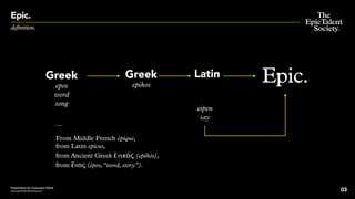 Epic.
Presentation for Corporate Clients
www.epictalentsociety.com
definition.
Greek
epos
word
song
Latin Epic.
eipen
say
Greek
epikos
__
From Middle French épique,
from Latin epicus,
from Ancient Greek ἐπικός (epikós),
from ἔπος (épos,“word, story”).
03
 