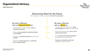 06
• Interviewing for career potential and always
sharing feedback (regardless of an opportunity)
• Sharing detailed talent reports (just as we do
with Corporate Clients)
• Giving constant and transparent feedback
throughout the recruitment process
• Fostering our relationship with talent
regardless of specific outcomes
We make a diference
with our Talents by:
We make a difference
with our Corporate Clients by:
• Crafting distinctive Search Strategies, based on
proprietary frameworks
• Assessing Learning Agility & Leadership Potential
of all candidates,
• Assessing the Candidate’s Experience in each search
(via NPS)
• Assessing the Client’s Experience by debriefing
with our Advisory Board
Presentation for Corporate Clients
www.epictalentsociety.com
talent discovery
Organizational Advisory.
Discovering Talent for the Future
We’re specialists in finding and assessing futuristic learning leaders.
 