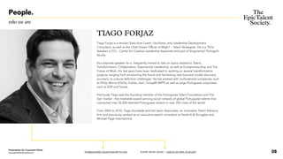 People.
who we are
TIAGO FORJAZ
Tiago Forjaz is a renown Executive Coach, Facilitator, and Leadership Development
Consultant, as well as the Chief Dream Officer of MighT – Talent Strategists. He is a TEDx
Speaker, a CCL - Center for Creative Leadership Associate and part of SingularityU Portugal’s
faculty.
As a keynote-speaker he is frequently invited to talk on topics related to Talent,
Transformation, Collaboration, Exponential Leadership, as well as Entrepreneurship and The
Future of Work.His last years have been dedicated to working on several transformation
projects, ranging from envisioning the future and facilitating new business model discovery
journey’s, to cultural definition challenges. He has worked with multinational companies, such
as Philip Morris (IQO’s), Inditex, Aon, GroupM (WPP) as well as large Portuguese corporates
such as EDP and Sonae.
Previously Tiago was the founding member of the Portuguese Talent Foundation and The
Star Tracker - the mashable-award-winning social network of global Portuguese talents that
connected over 35,000 talented Portuguese citizens in over 256 cities of the world.
From 2004 to 2010, Tiago foundeds and led Jason Associates, an innovative Talent Advisory
firm and previously worked as an executive-search consultant at Heidrick & Struggles and
Michael Page International.
TFORJAZ@EPICTALENTSOCIETY.COM KNOW ME BY MUSIC / CHECK MY EPIC PLAYLIST 08
Presentation for Corporate Clients
www.epictalentsociety.com
 