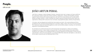 People.
who we are
JOÃO ARTUR PERAL
João Peral is a designer, creative strategist, illustrator, corporate trainer, team manager, and improv performer.
He is frequently invited to speak about themes related to collaboration, creativity and storytelling, bringing
together creative thinking and corporate experience, with tools from various domains such as improvisation
theatre and design thinking, in order to facilitate and unleash creativity and lateral thinking within teams and
organizations, allowing them to become more connected, using playfulness agility, creativity and spontaneity.
In the past, João has designed and transformed many projects and teams. He’s varied professional life has
provided him with a broad and strong background in innovation, design, media, client care and communication:
from traditional creative and advertising agencies to other communication projects, including a rich and diverse
experience in the publishing industry.
An avid learner, he combines formal and non-formal education and experience in design and marketing
management, but also in improv theatre, acting and clown. He sees himself as being curious about almost
everything, and in addition to his professional skills he carries the experience of having been an active scout for
nearly 30 years, a former Air Force specialist, is an advanced PADI Diver, black belt Judo fighter, Ju-Jitsu learner,
former skater, occasional surfer and dedicated father of four.
JPERAL@EPICTALENTSOCIETY.COM KNOW ME BY MUSIC / CHECK MY EPIC PLAYLIST 09
Presentation for Corporate Clients
www.epictalentsociety.com
 