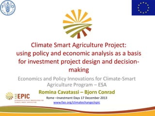 Climate Smart Agriculture Project:
using policy and economic analysis as a basis
for investment project design and decisionmaking
Economics and Policy Innovations for Climate-Smart
Agriculture Program – ESA
Romina Cavatassi – Bjorn Conrad
Rome –Investment Days 17 December 2013
www.fao.org/climatechange/epic
1

 