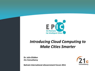 Introducing Cloud Computing to
             Make Cities Smarter

Dr. Julia Glidden
21c Consultancy

Bahrain International eGovernment Forum 2011
 